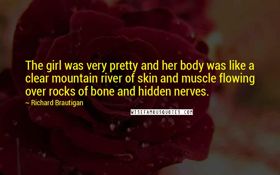 Richard Brautigan Quotes: The girl was very pretty and her body was like a clear mountain river of skin and muscle flowing over rocks of bone and hidden nerves.