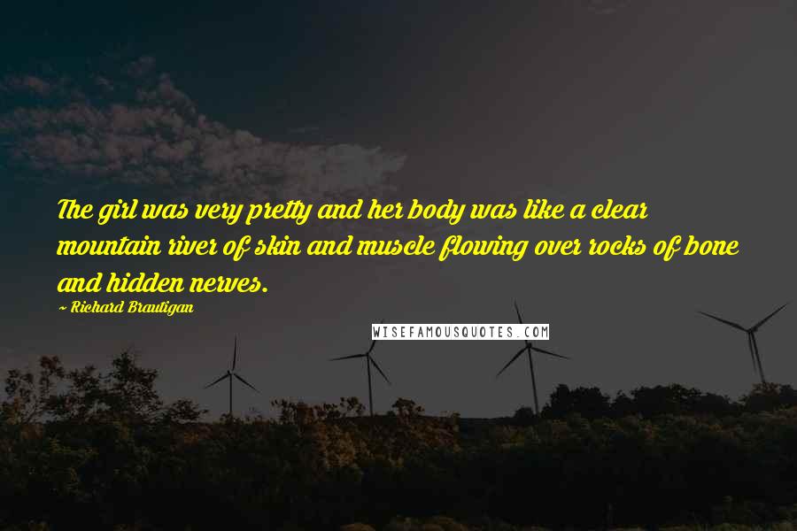 Richard Brautigan Quotes: The girl was very pretty and her body was like a clear mountain river of skin and muscle flowing over rocks of bone and hidden nerves.