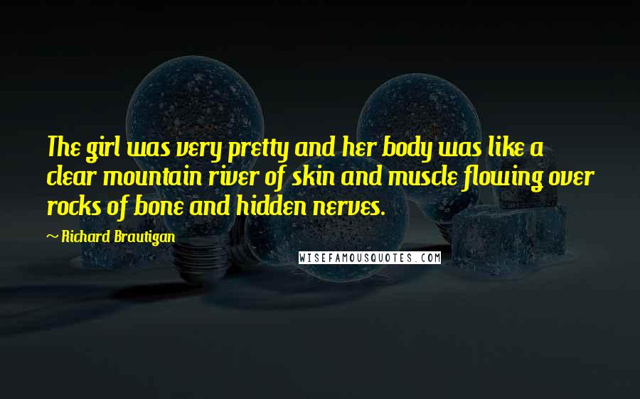 Richard Brautigan Quotes: The girl was very pretty and her body was like a clear mountain river of skin and muscle flowing over rocks of bone and hidden nerves.