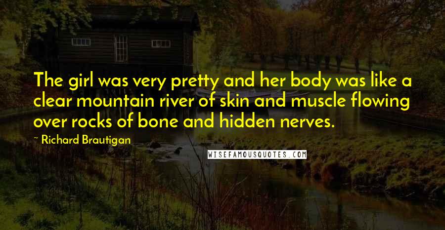 Richard Brautigan Quotes: The girl was very pretty and her body was like a clear mountain river of skin and muscle flowing over rocks of bone and hidden nerves.