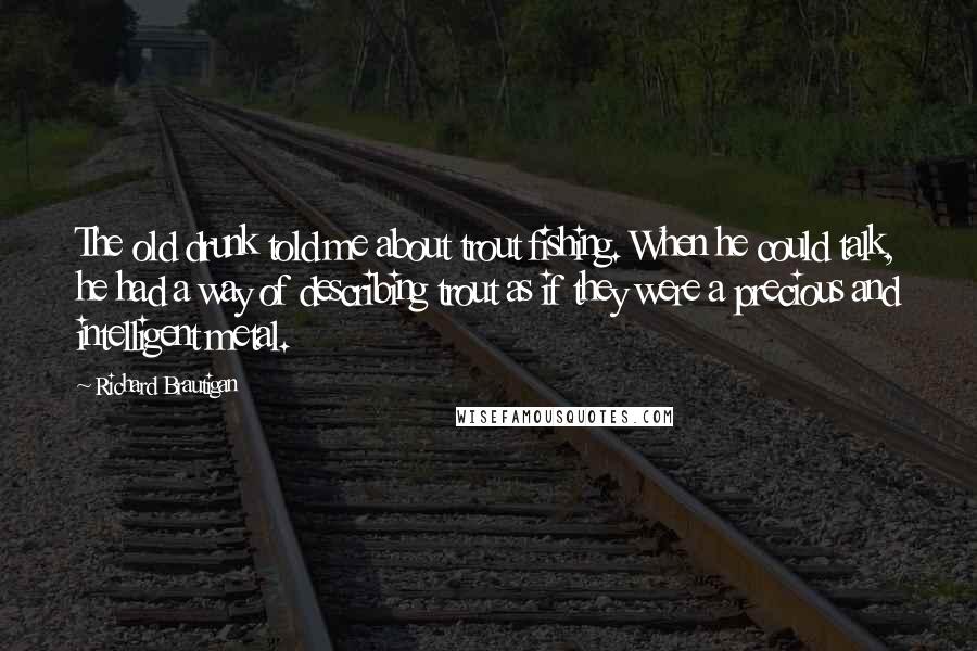 Richard Brautigan Quotes: The old drunk told me about trout fishing. When he could talk, he had a way of describing trout as if they were a precious and intelligent metal.