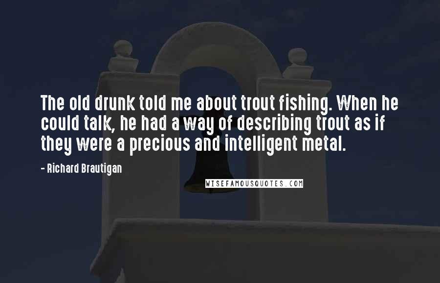 Richard Brautigan Quotes: The old drunk told me about trout fishing. When he could talk, he had a way of describing trout as if they were a precious and intelligent metal.