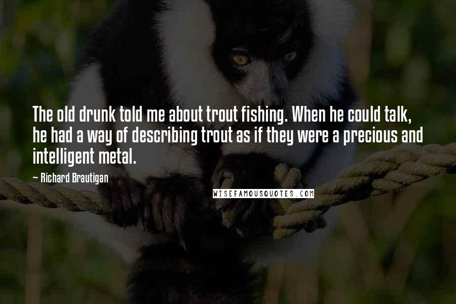 Richard Brautigan Quotes: The old drunk told me about trout fishing. When he could talk, he had a way of describing trout as if they were a precious and intelligent metal.