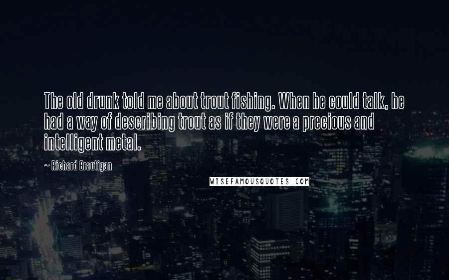 Richard Brautigan Quotes: The old drunk told me about trout fishing. When he could talk, he had a way of describing trout as if they were a precious and intelligent metal.