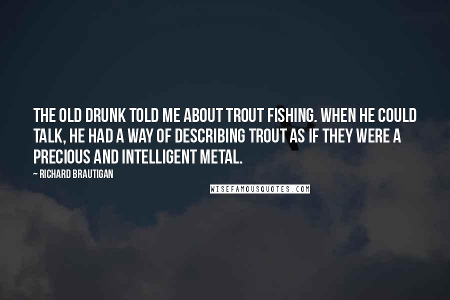 Richard Brautigan Quotes: The old drunk told me about trout fishing. When he could talk, he had a way of describing trout as if they were a precious and intelligent metal.