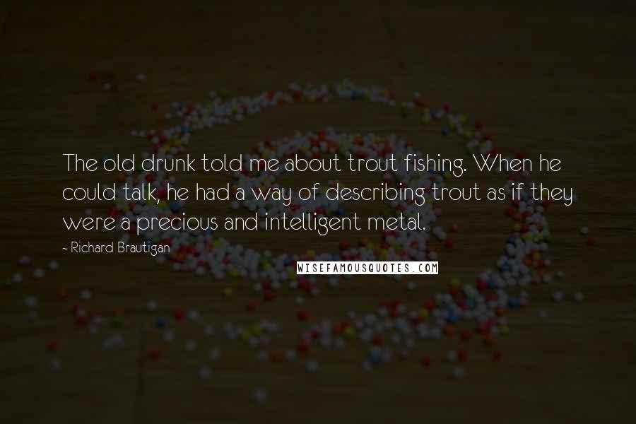 Richard Brautigan Quotes: The old drunk told me about trout fishing. When he could talk, he had a way of describing trout as if they were a precious and intelligent metal.