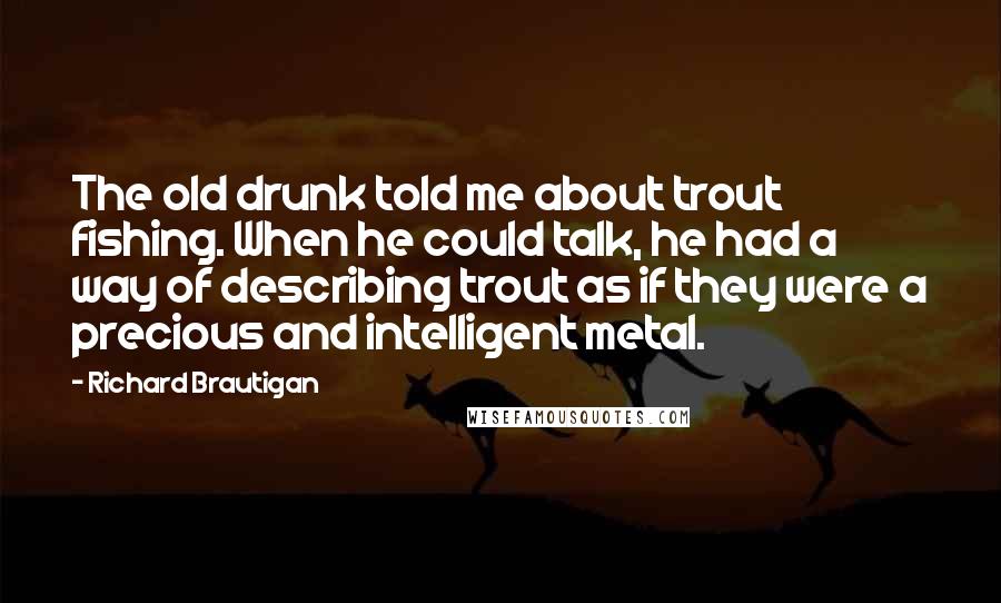 Richard Brautigan Quotes: The old drunk told me about trout fishing. When he could talk, he had a way of describing trout as if they were a precious and intelligent metal.