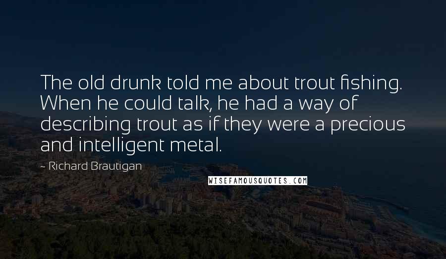 Richard Brautigan Quotes: The old drunk told me about trout fishing. When he could talk, he had a way of describing trout as if they were a precious and intelligent metal.