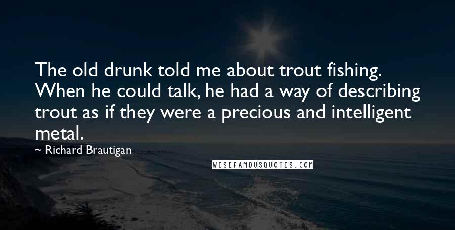 Richard Brautigan Quotes: The old drunk told me about trout fishing. When he could talk, he had a way of describing trout as if they were a precious and intelligent metal.