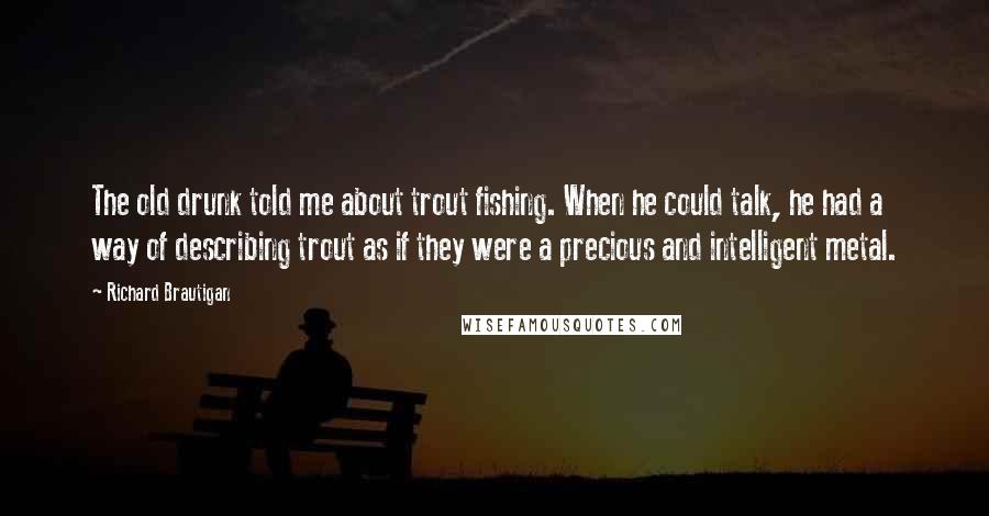 Richard Brautigan Quotes: The old drunk told me about trout fishing. When he could talk, he had a way of describing trout as if they were a precious and intelligent metal.