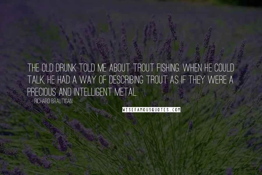 Richard Brautigan Quotes: The old drunk told me about trout fishing. When he could talk, he had a way of describing trout as if they were a precious and intelligent metal.