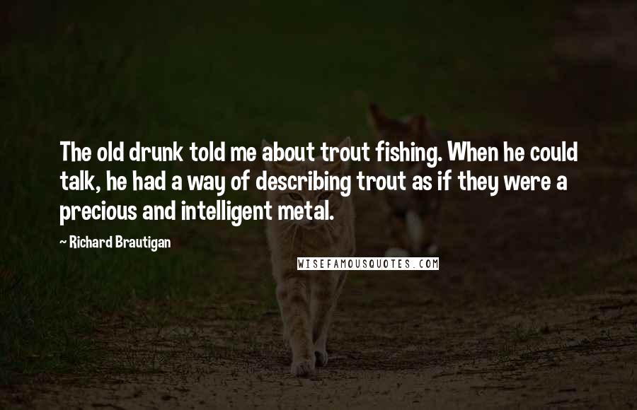 Richard Brautigan Quotes: The old drunk told me about trout fishing. When he could talk, he had a way of describing trout as if they were a precious and intelligent metal.