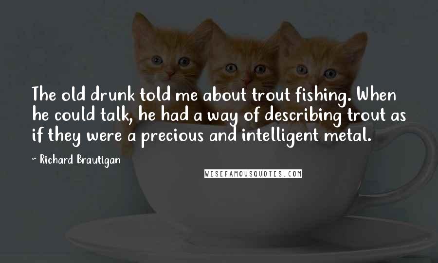 Richard Brautigan Quotes: The old drunk told me about trout fishing. When he could talk, he had a way of describing trout as if they were a precious and intelligent metal.