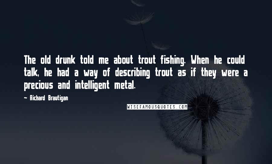 Richard Brautigan Quotes: The old drunk told me about trout fishing. When he could talk, he had a way of describing trout as if they were a precious and intelligent metal.