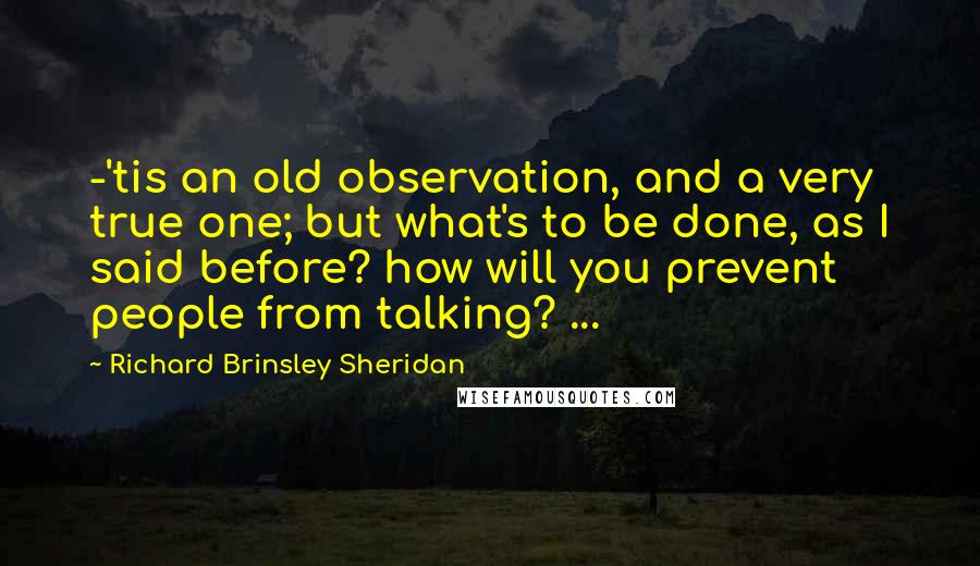 Richard Brinsley Sheridan Quotes: -'tis an old observation, and a very true one; but what's to be done, as I said before? how will you prevent people from talking? ...