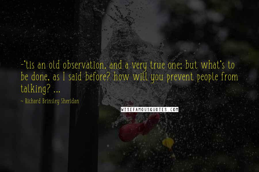 Richard Brinsley Sheridan Quotes: -'tis an old observation, and a very true one; but what's to be done, as I said before? how will you prevent people from talking? ...