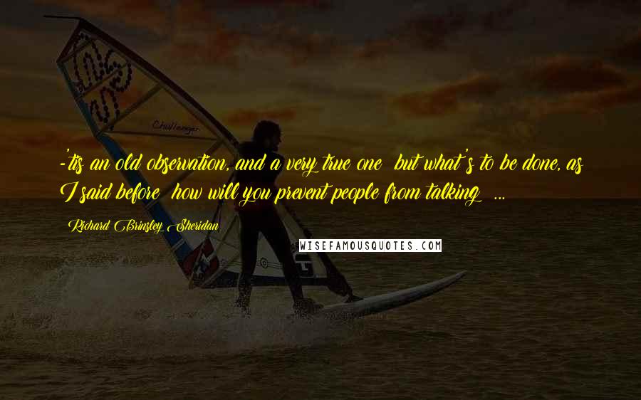 Richard Brinsley Sheridan Quotes: -'tis an old observation, and a very true one; but what's to be done, as I said before? how will you prevent people from talking? ...