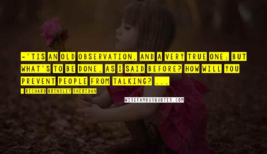 Richard Brinsley Sheridan Quotes: -'tis an old observation, and a very true one; but what's to be done, as I said before? how will you prevent people from talking? ...