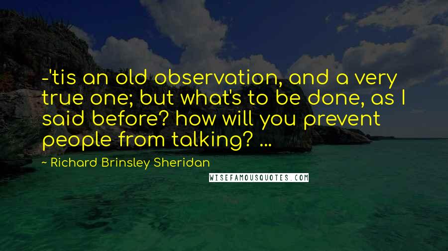 Richard Brinsley Sheridan Quotes: -'tis an old observation, and a very true one; but what's to be done, as I said before? how will you prevent people from talking? ...