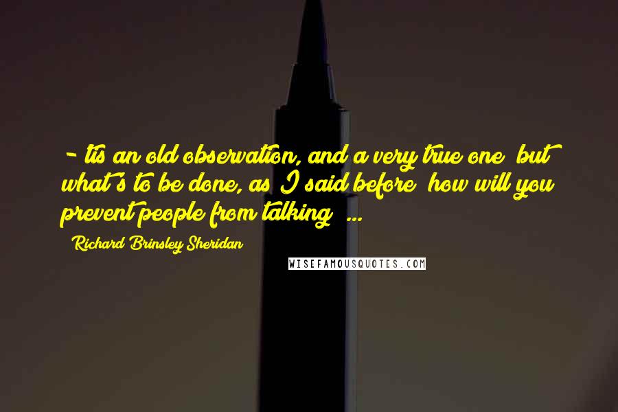 Richard Brinsley Sheridan Quotes: -'tis an old observation, and a very true one; but what's to be done, as I said before? how will you prevent people from talking? ...