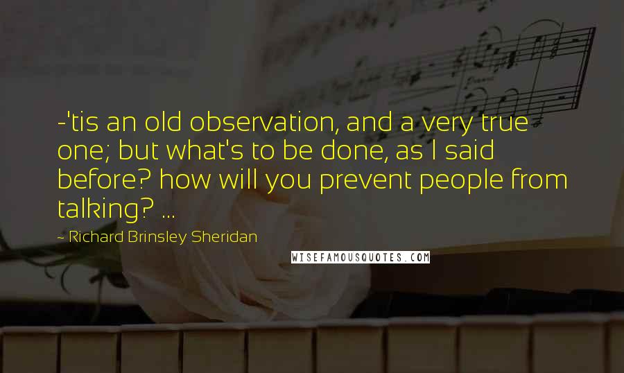 Richard Brinsley Sheridan Quotes: -'tis an old observation, and a very true one; but what's to be done, as I said before? how will you prevent people from talking? ...