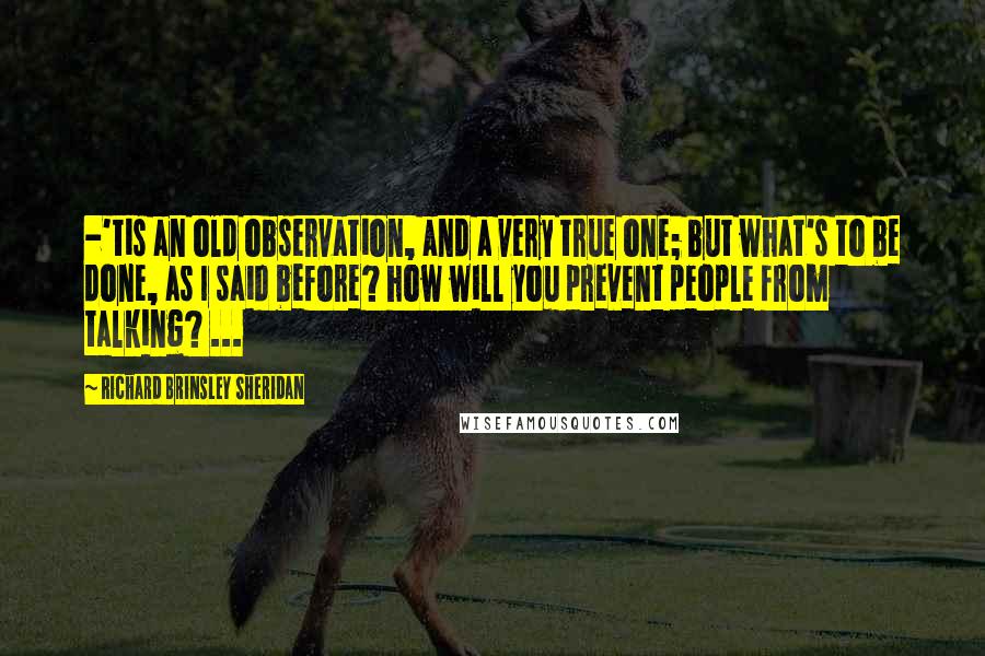 Richard Brinsley Sheridan Quotes: -'tis an old observation, and a very true one; but what's to be done, as I said before? how will you prevent people from talking? ...