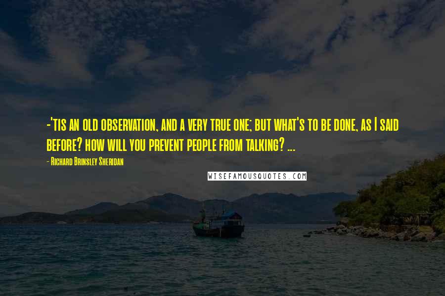 Richard Brinsley Sheridan Quotes: -'tis an old observation, and a very true one; but what's to be done, as I said before? how will you prevent people from talking? ...