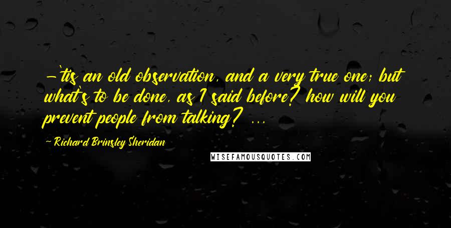 Richard Brinsley Sheridan Quotes: -'tis an old observation, and a very true one; but what's to be done, as I said before? how will you prevent people from talking? ...