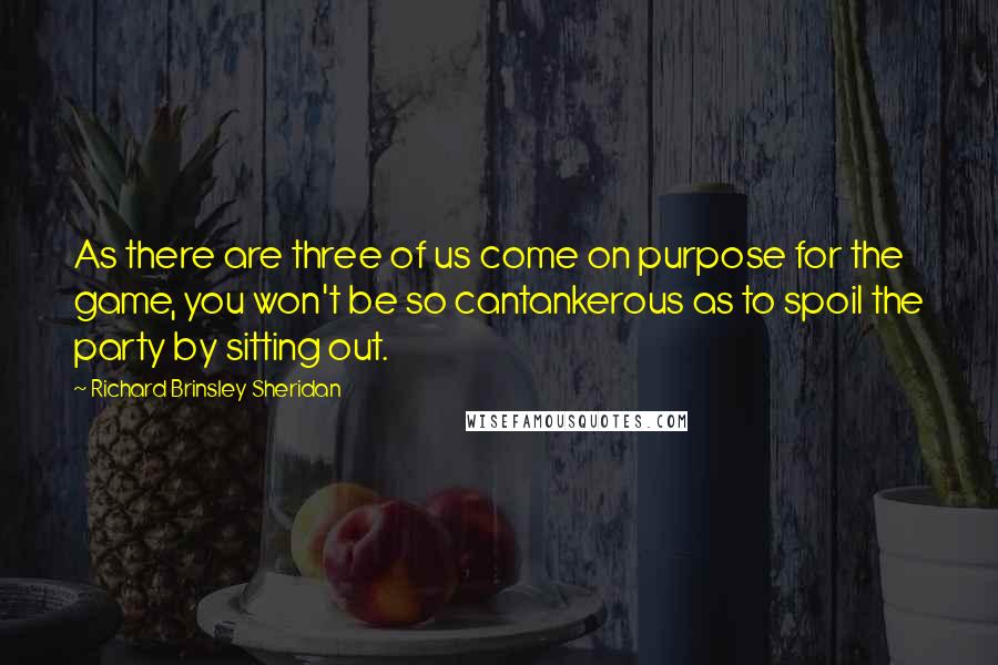 Richard Brinsley Sheridan Quotes: As there are three of us come on purpose for the game, you won't be so cantankerous as to spoil the party by sitting out.