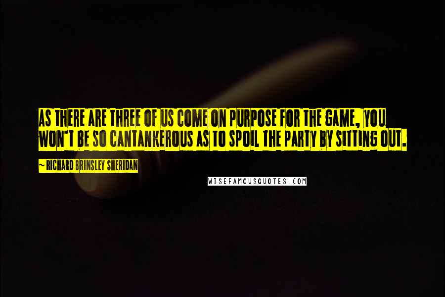 Richard Brinsley Sheridan Quotes: As there are three of us come on purpose for the game, you won't be so cantankerous as to spoil the party by sitting out.