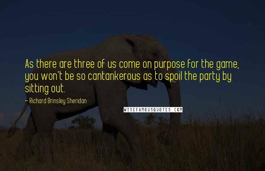 Richard Brinsley Sheridan Quotes: As there are three of us come on purpose for the game, you won't be so cantankerous as to spoil the party by sitting out.