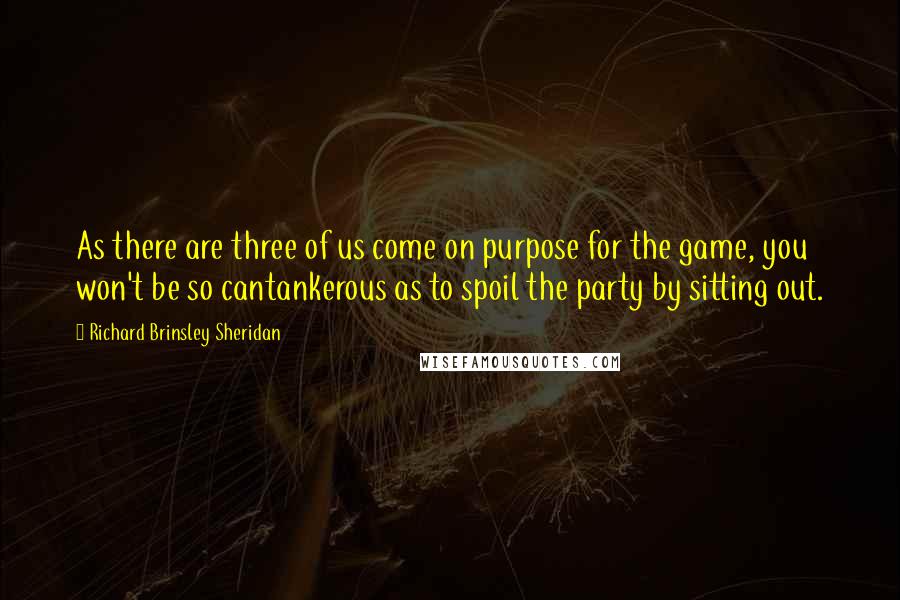 Richard Brinsley Sheridan Quotes: As there are three of us come on purpose for the game, you won't be so cantankerous as to spoil the party by sitting out.