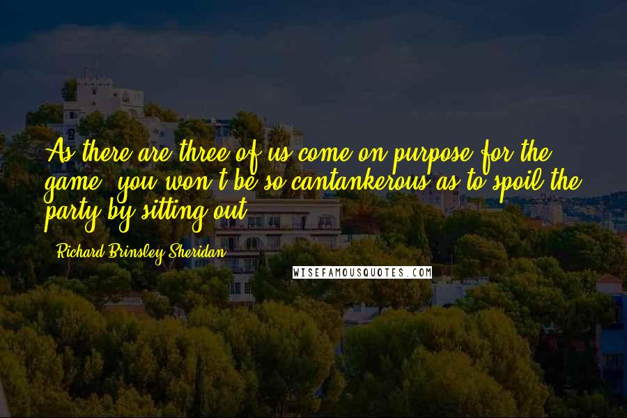 Richard Brinsley Sheridan Quotes: As there are three of us come on purpose for the game, you won't be so cantankerous as to spoil the party by sitting out.