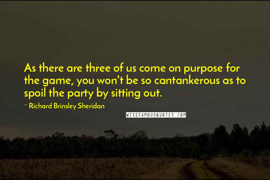 Richard Brinsley Sheridan Quotes: As there are three of us come on purpose for the game, you won't be so cantankerous as to spoil the party by sitting out.