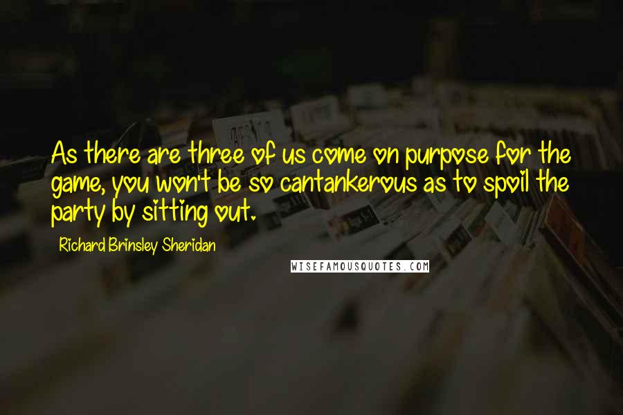 Richard Brinsley Sheridan Quotes: As there are three of us come on purpose for the game, you won't be so cantankerous as to spoil the party by sitting out.