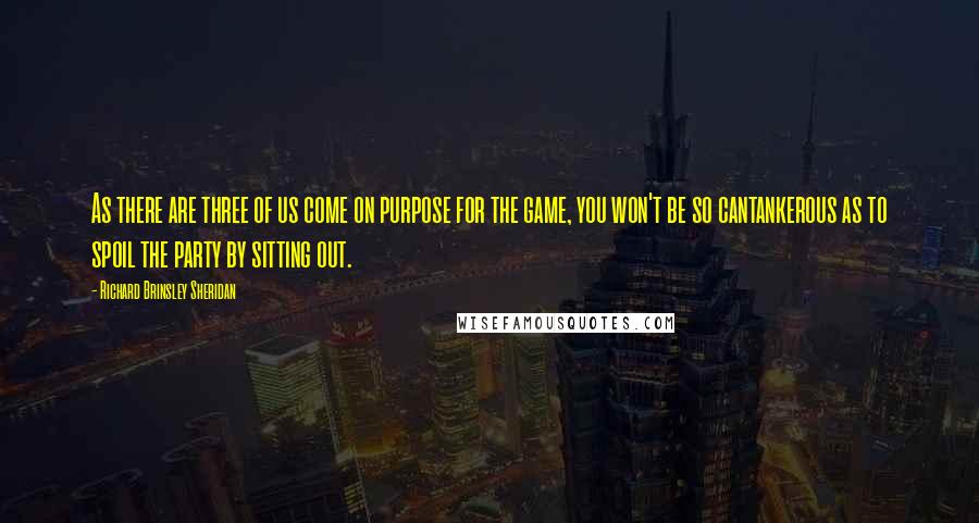 Richard Brinsley Sheridan Quotes: As there are three of us come on purpose for the game, you won't be so cantankerous as to spoil the party by sitting out.