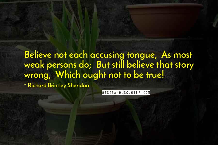 Richard Brinsley Sheridan Quotes: Believe not each accusing tongue, As most weak persons do; But still believe that story wrong, Which ought not to be true!