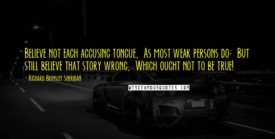 Richard Brinsley Sheridan Quotes: Believe not each accusing tongue, As most weak persons do; But still believe that story wrong, Which ought not to be true!
