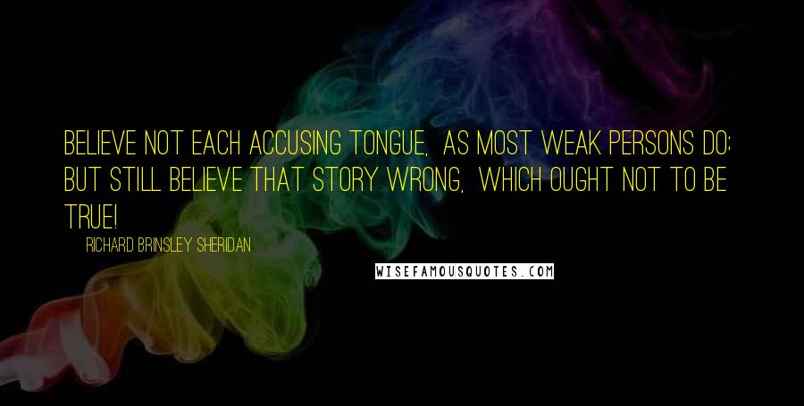 Richard Brinsley Sheridan Quotes: Believe not each accusing tongue, As most weak persons do; But still believe that story wrong, Which ought not to be true!