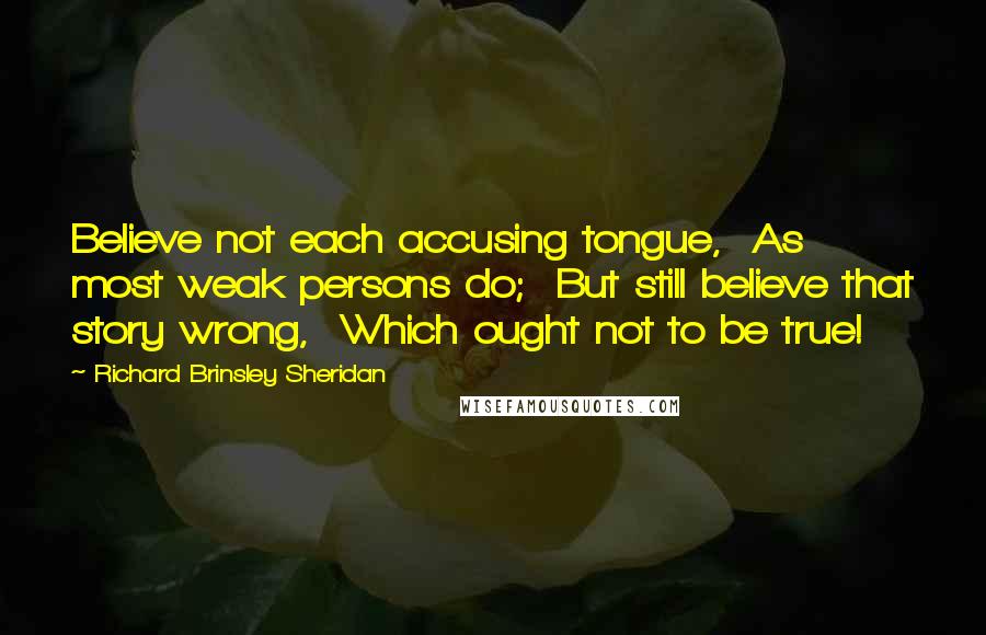 Richard Brinsley Sheridan Quotes: Believe not each accusing tongue, As most weak persons do; But still believe that story wrong, Which ought not to be true!