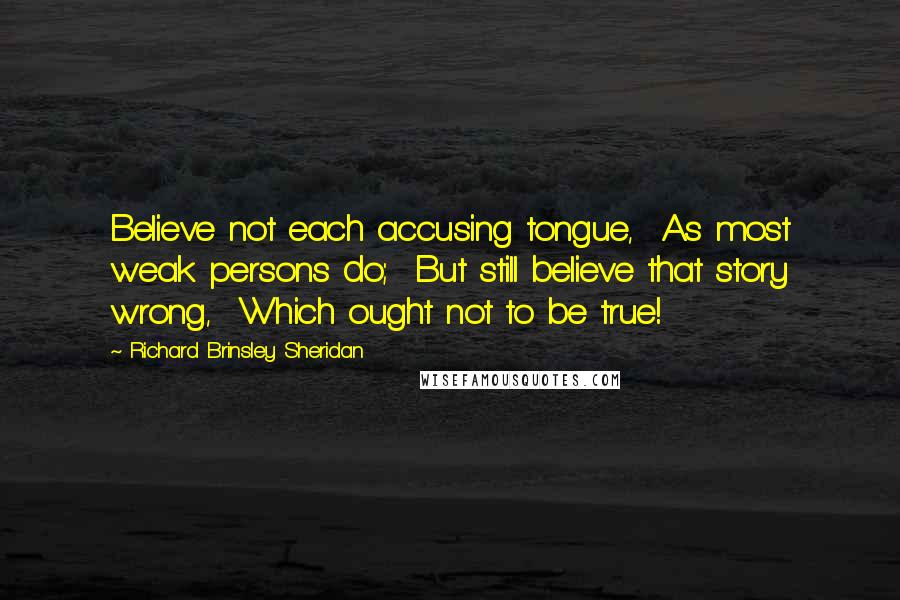 Richard Brinsley Sheridan Quotes: Believe not each accusing tongue, As most weak persons do; But still believe that story wrong, Which ought not to be true!