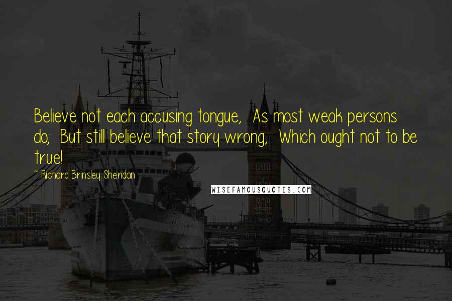 Richard Brinsley Sheridan Quotes: Believe not each accusing tongue, As most weak persons do; But still believe that story wrong, Which ought not to be true!