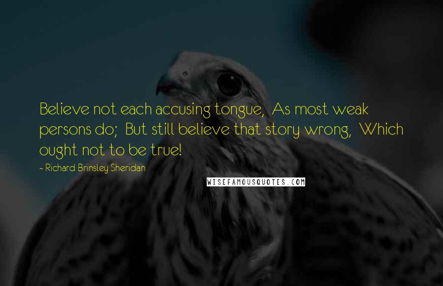 Richard Brinsley Sheridan Quotes: Believe not each accusing tongue, As most weak persons do; But still believe that story wrong, Which ought not to be true!