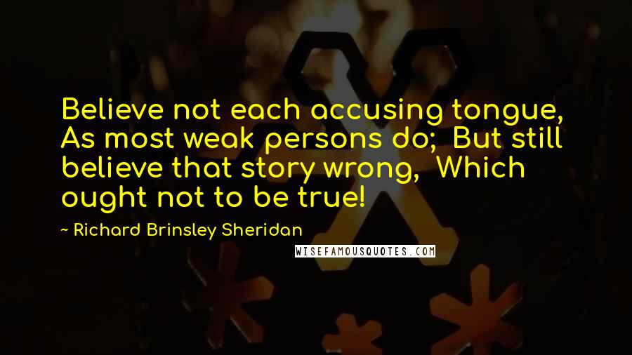 Richard Brinsley Sheridan Quotes: Believe not each accusing tongue, As most weak persons do; But still believe that story wrong, Which ought not to be true!