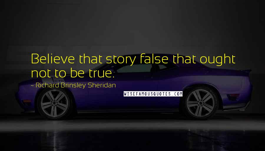 Richard Brinsley Sheridan Quotes: Believe that story false that ought not to be true.