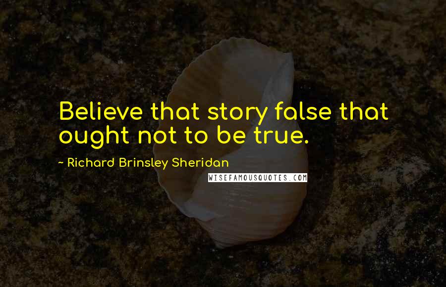 Richard Brinsley Sheridan Quotes: Believe that story false that ought not to be true.