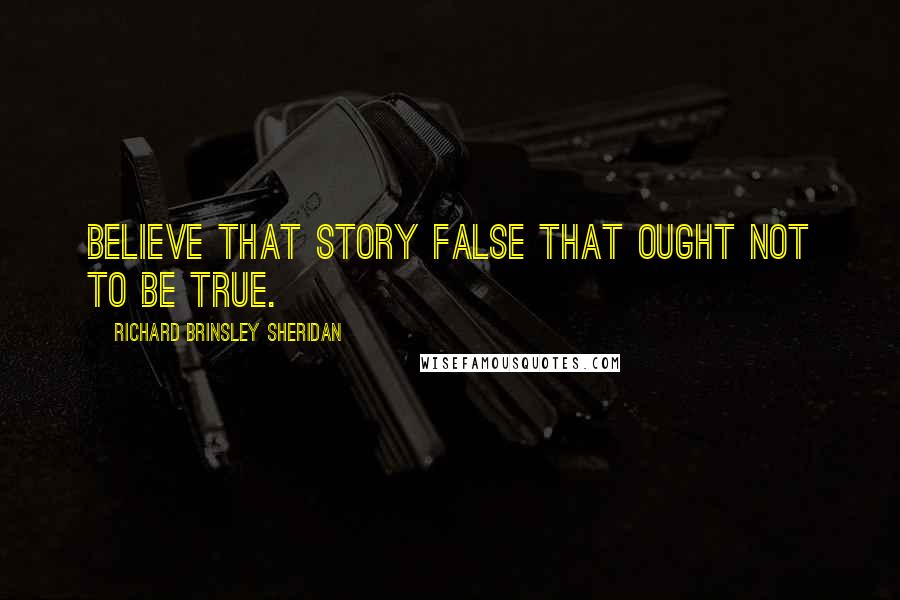 Richard Brinsley Sheridan Quotes: Believe that story false that ought not to be true.