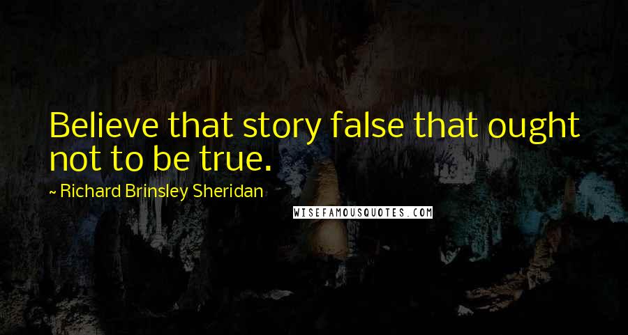 Richard Brinsley Sheridan Quotes: Believe that story false that ought not to be true.