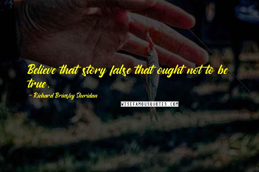 Richard Brinsley Sheridan Quotes: Believe that story false that ought not to be true.