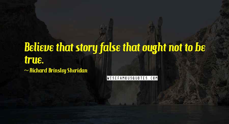 Richard Brinsley Sheridan Quotes: Believe that story false that ought not to be true.